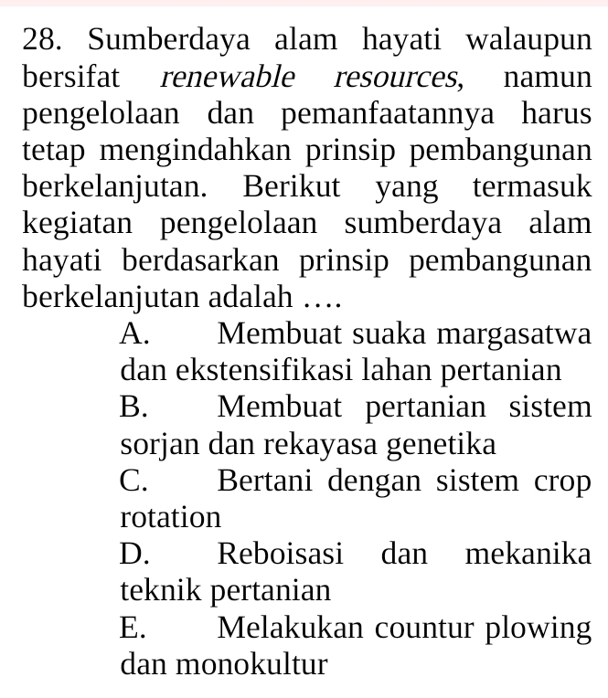 Sumberdaya alam hayati walaupun
bersifat renewable resources, namun
pengelolaan dan pemanfaatannya harus
tetap mengindahkan prinsip pembangunan
berkelanjutan. Berikut yang termasuk
kegiatan pengelolaan sumberdaya alam
hayati berdasarkan prinsip pembangunan
berkelanjutan adalah …
A. Membuat suaka margasatwa
dan ekstensifikasi lahan pertanian
B. Membuat pertanian sistem
sorjan dan rekayasa genetika
C. . Bertani dengan sistem crop
rotation
D. Reboisasi dan mekanika
teknik pertanian
E. Melakukan countur plowing
dan monokultur