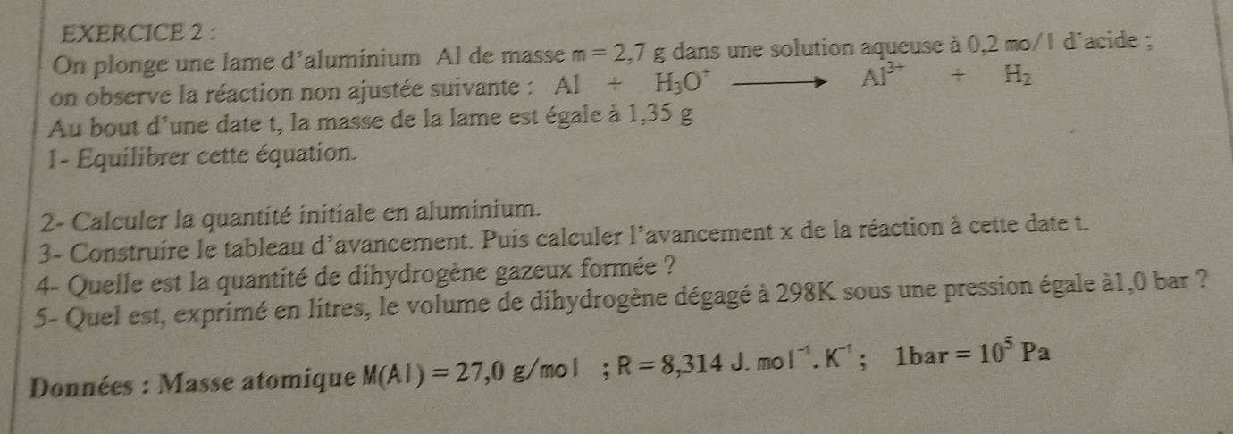 On plonge une lame d’aluminium Al de masse m=2,7g dans une solution aqueuse à 0,2 mo/1 d'acide ; 
on observe la réaction non ajustée suivante : Al+H_3O^+ to Al^(3+)+H_2
Au bout d'une date t, la masse de la lame est égale à 1,35 g
1- Equilibrer cette équation. 
2- Calculer la quantité initiale en aluminium. 
3- Construire le tableau d'avancement. Puis calculer l'avancement x de la réaction à cette date t. 
4- Quelle est la quantité de dihydrogène gazeux formée ? 
5- Quel est, exprimé en litres, le volume de dihydrogène dégagé à 298K sous une pression égale à1, 0 bar ? 
Données : Masse atomique M(Al)=27,0g/mol; R=8,314J.mol^(-1). K^(-1); 1bar=10^5Pa