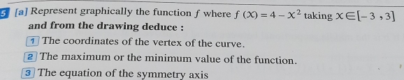 5 [a] Represent graphically the function f where f(X)=4-X^2 taking x∈ [-3,3]
and from the drawing deduce : 
The coordinates of the vertex of the curve. 
2 The maximum or the minimum value of the function. 
3 The equation of the symmetry axis