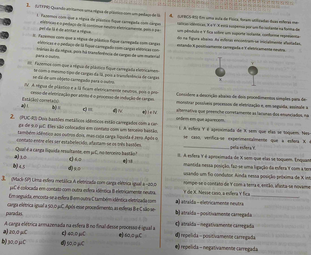 (UTFPR) Quando atritamos uma régua de plástico com um pedaço de lã: 4. (UFRGS-RS) Em uma aula de Física, foram utilizadas duas esferas me-
I. Fazemos com que a régua de plástico fique carregada com cargas itálicas idênticas, X e Y: X está suspensa por um fio isolante na forma de
elétricas e o pedaço de lã continue neutro eletricamente, pois o pa- um pêndulo e Y fica sobre um suporte isolante, conforme representa-
pel da lã é de atritar a régua.
do na figura abaixo. As esferas encontram-se inicialmente afastadas,
II. Fazemos com que a régua de plástico fique carregada com cargas estando X positivamente carregada e Y eletricamente neutra.
elétricas e o pedaço de lā fique carregado com cargas elétricas con-
trárias às da régua, pois há transferência de cargas de um material
para o outro.
IIII. Fazemos com que a régua de plástico fique carregada eletricamen-
te com o mesmo tipo de cargas da lã, pois a transferência de cargas
se dá de um objeto carregado para o outro.
IV. A régua de plástico e a lã ficam eletricamente neutros, pois o pro-  Considere a descrição abaixo de dois procedimentos simples para de-
cesso de eletrização por atrito é o processo de indução de cargas. monstrar possíveis processos de eletrização e, em seguida, assinale a
Está(ão) correta(s):
a) I. b) 11. c) III. d) Ⅳ. e)I e IV. alternativa que preenche corretamente as lacunas dos enunciados, na
ordem em que aparecem.
2. (PUC-RJ) Dois bastões metálicos idênticos estão carregados com a car-
ga de 9,0 μC. Eles são colocados em contato com um terceiro bastão, I. A esfera Y é aproximada de X sem que elas se toquem. Nes-
também idêntico aos outros dois, mas cuja carga líquida é zero. Após o se caso, verifica-se experimentalmente que a esfera X é
contato entre eles ser estabelecido, afastam-se os três bastões. _pela esfera Y.
Qual é a carga líquida resultante, em μC, no terceiro bastão?  II. A esfera Y é aproximada de X sem que elas se toquem. Enquant
a) 3,0 c) 6,0 e) 18 mantida nessa posição, faz-se uma ligação da esfera Y com a ter
b) 4,5
d) 9,0 usando um fio condutor. Ainda nessa posição próxima de X int
3. (Mack-SP) Uma esfera metálica A eletrizada com carga elétrica igual a -20,0 rompe-se o contato de Y com a terra e, então, afasta-se novame
μC é colocada em contato com outra esfera idêntica B eletricamente neutra. Y de X. Nesse caso, a esfera Y fica
Em seguida, encosta-se a esfera B em outra C também idêntica eletrizada com a) atraída - eletricamente neutra_
carga elétrica igual a 50,0 μC. Após esse procedimento, as esferas B e C são se- b) atraída - positivamente carregada
paradas.
A carga elétrica armazenada na esfera B no final desse processo é igual a c) atraída - negativamente carregada
a) 20,0 μC c) 40,0μC e) 60,0 μC d) repelida - positivamente carregada
b) 30,0μC d) 50,0 μC e) repelida - negativamente carregada