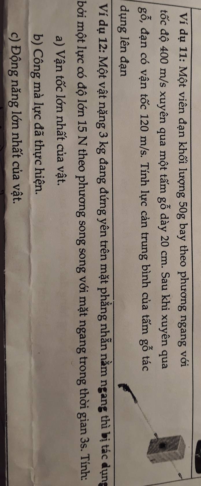 Ví dụ 11: Một viên đạn khối lượng 50g bay theo phương ngang với 
tốc độ 400 m/s xuyên qua một tấm gỗ dày 20 cm. Sau khi xuyên qua
gwidehat O 5, đạn có vận tốc 120 m/s. Tính lực cản trung bình của tấm gỗ tác 
dụng lên đạn 
Ví dụ 12: Một vật nặng 3 kg đang đứng yên trên mặt phẳng nhẫn nằm ngang thì bị tác dụng 
mởi một lực có độ lớn 15 N theo phương song song với mặt ngang trong thời gian 3s. Tính: 
a) Vận tốc lớn nhất của vật. 
b) Công mà lực đã thực hiện. 
c) Động năng lớn nhất của vật.