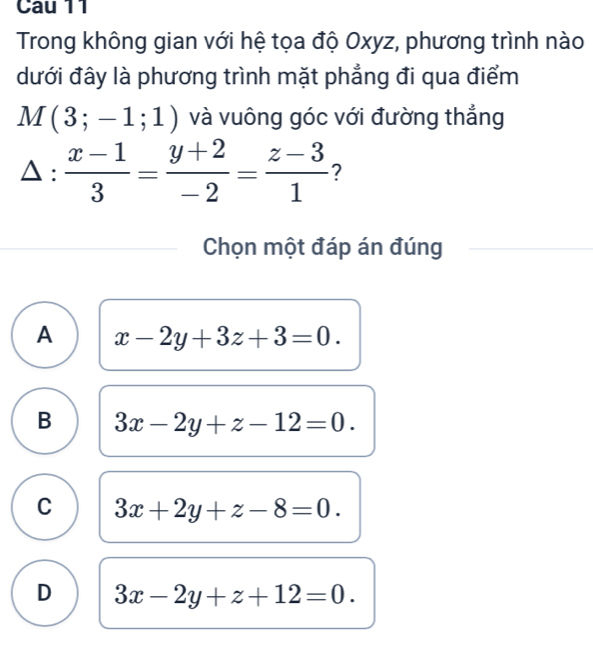 Cau 11
Trong không gian với hệ tọa độ Oxyz, phương trình nào
dưới đây là phương trình mặt phẳng đi qua điểm
M(3;-1;1) và vuông góc với đường thắng
△ : (x-1)/3 = (y+2)/-2 = (z-3)/1  ?
Chọn một đáp án đúng
A x-2y+3z+3=0.
B 3x-2y+z-12=0.
C 3x+2y+z-8=0.
D 3x-2y+z+12=0.