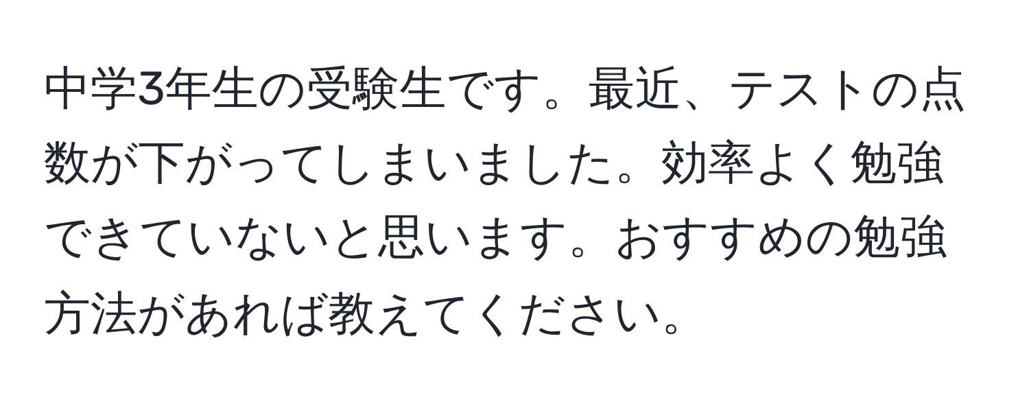 中学3年生の受験生です。最近、テストの点数が下がってしまいました。効率よく勉強できていないと思います。おすすめの勉強方法があれば教えてください。