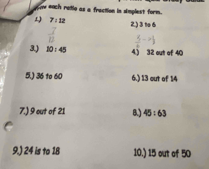 rite each ratio as a fraction in simplest form. 
1.) 7:12
2.) 3 to 6
3.) 10:45 4.) 32 out of 40
5.) 36 to 60 6.) 13 out of 14
7.) 9 out of 21 8.) 45:63
9.) 24 is to 18 10.) 15 out of 50