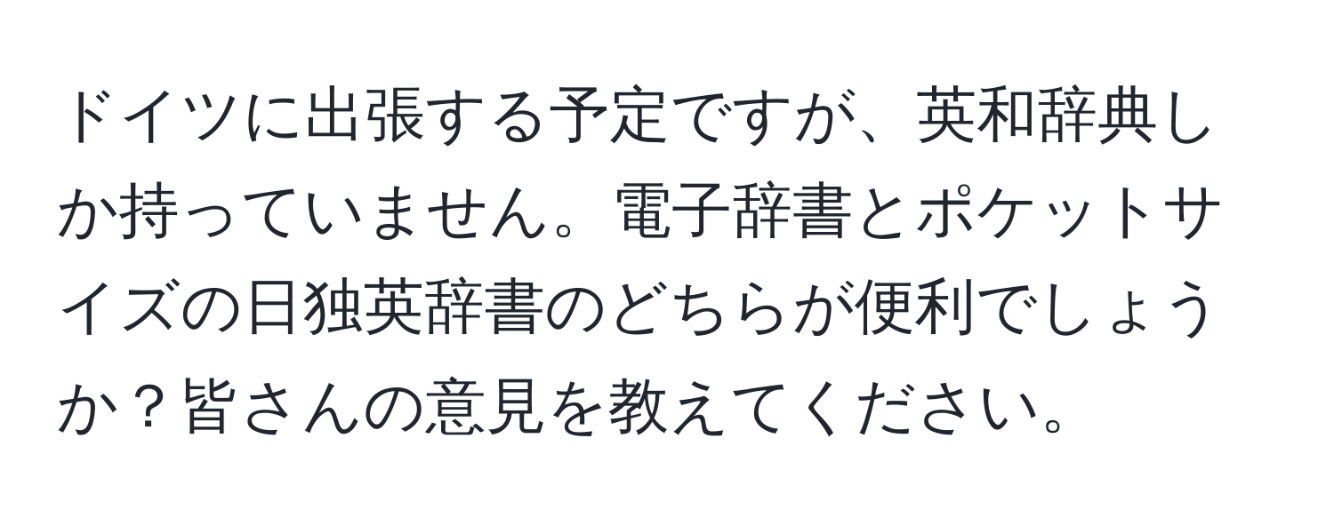 ドイツに出張する予定ですが、英和辞典しか持っていません。電子辞書とポケットサイズの日独英辞書のどちらが便利でしょうか？皆さんの意見を教えてください。