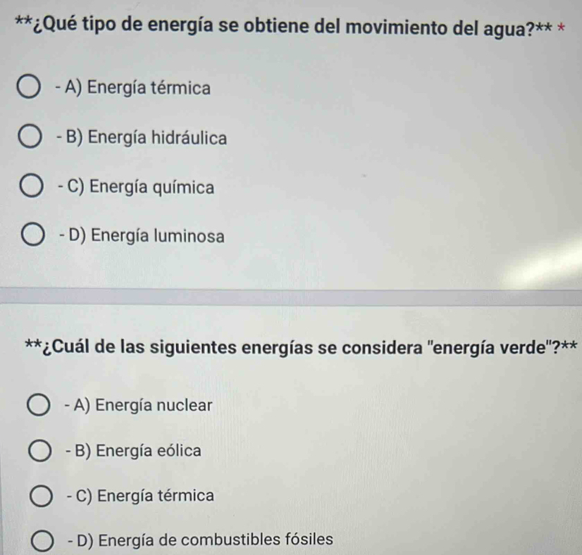 ¿Qué tipo de energía se obtiene del movimiento del agua?** *
- A) Energía térmica
- B) Energía hidráulica
- C) Energía química
- D) Energía luminosa
**¿Cuál de las siguientes energías se considera "energía verde'?**
- A) Energía nuclear
- B) Energía eólica
- C) Energía térmica
- D) Energía de combustibles fósiles