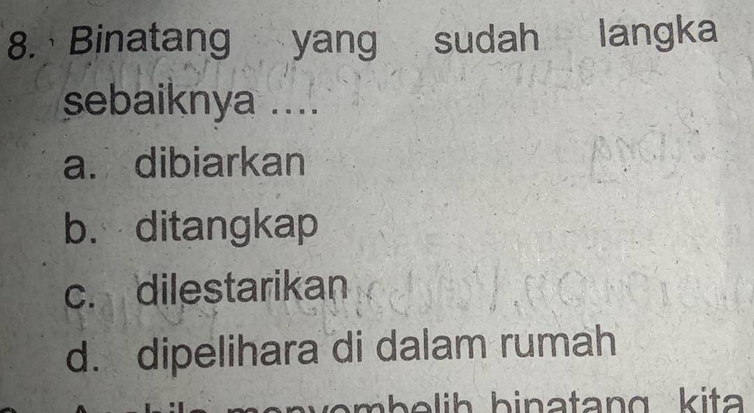 Binatang yang sudah langka
sebaiknya ....
a. dibiarkan
b. ditangkap
c. dilestarikan
d. dipelihara di dalam rumah