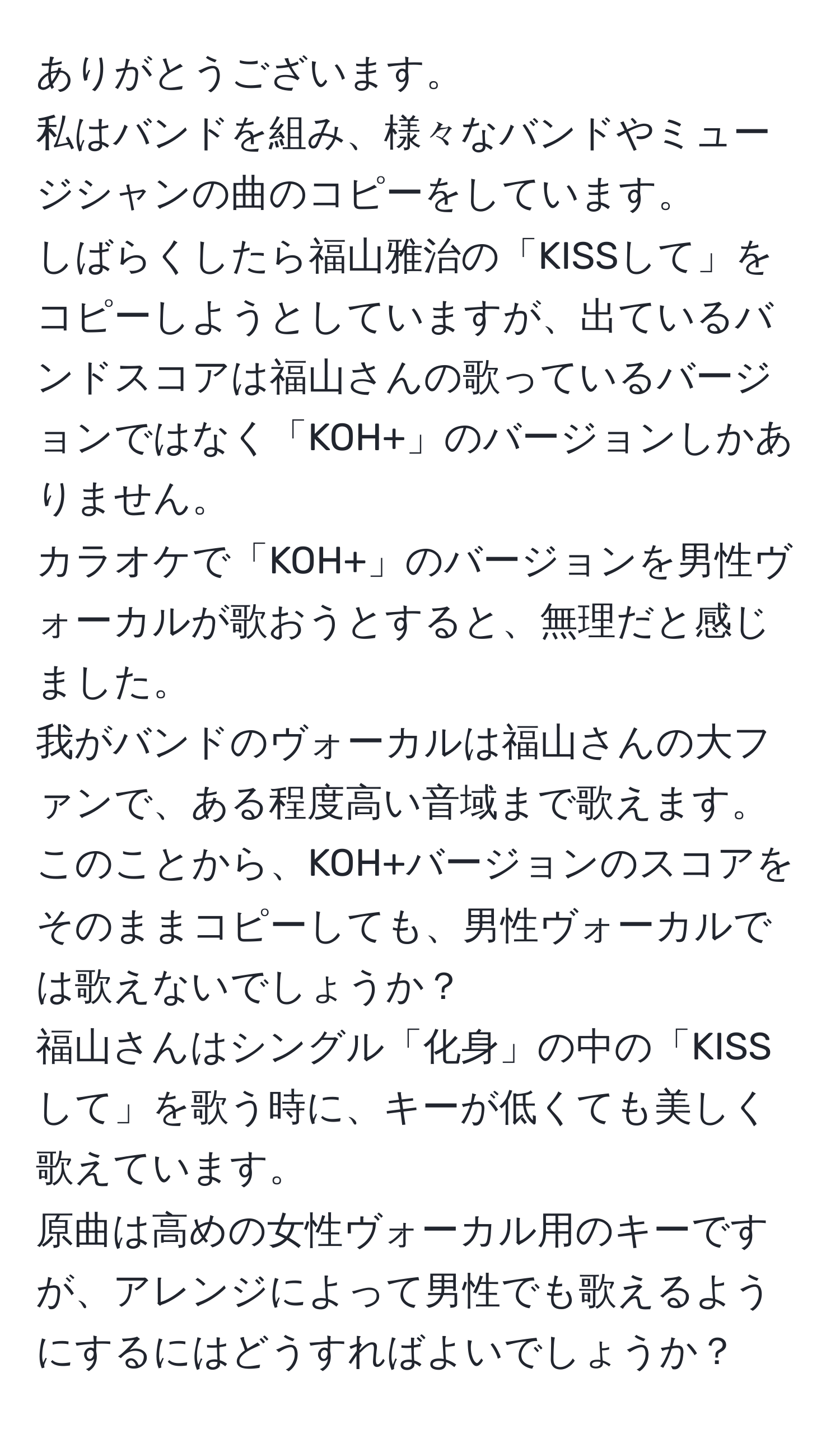 ありがとうございます。  
私はバンドを組み、様々なバンドやミュージシャンの曲のコピーをしています。  
しばらくしたら福山雅治の「KISSして」をコピーしようとしていますが、出ているバンドスコアは福山さんの歌っているバージョンではなく「KOH+」のバージョンしかありません。  
カラオケで「KOH+」のバージョンを男性ヴォーカルが歌おうとすると、無理だと感じました。  
我がバンドのヴォーカルは福山さんの大ファンで、ある程度高い音域まで歌えます。  
このことから、KOH+バージョンのスコアをそのままコピーしても、男性ヴォーカルでは歌えないでしょうか？  
福山さんはシングル「化身」の中の「KISSして」を歌う時に、キーが低くても美しく歌えています。  
原曲は高めの女性ヴォーカル用のキーですが、アレンジによって男性でも歌えるようにするにはどうすればよいでしょうか？