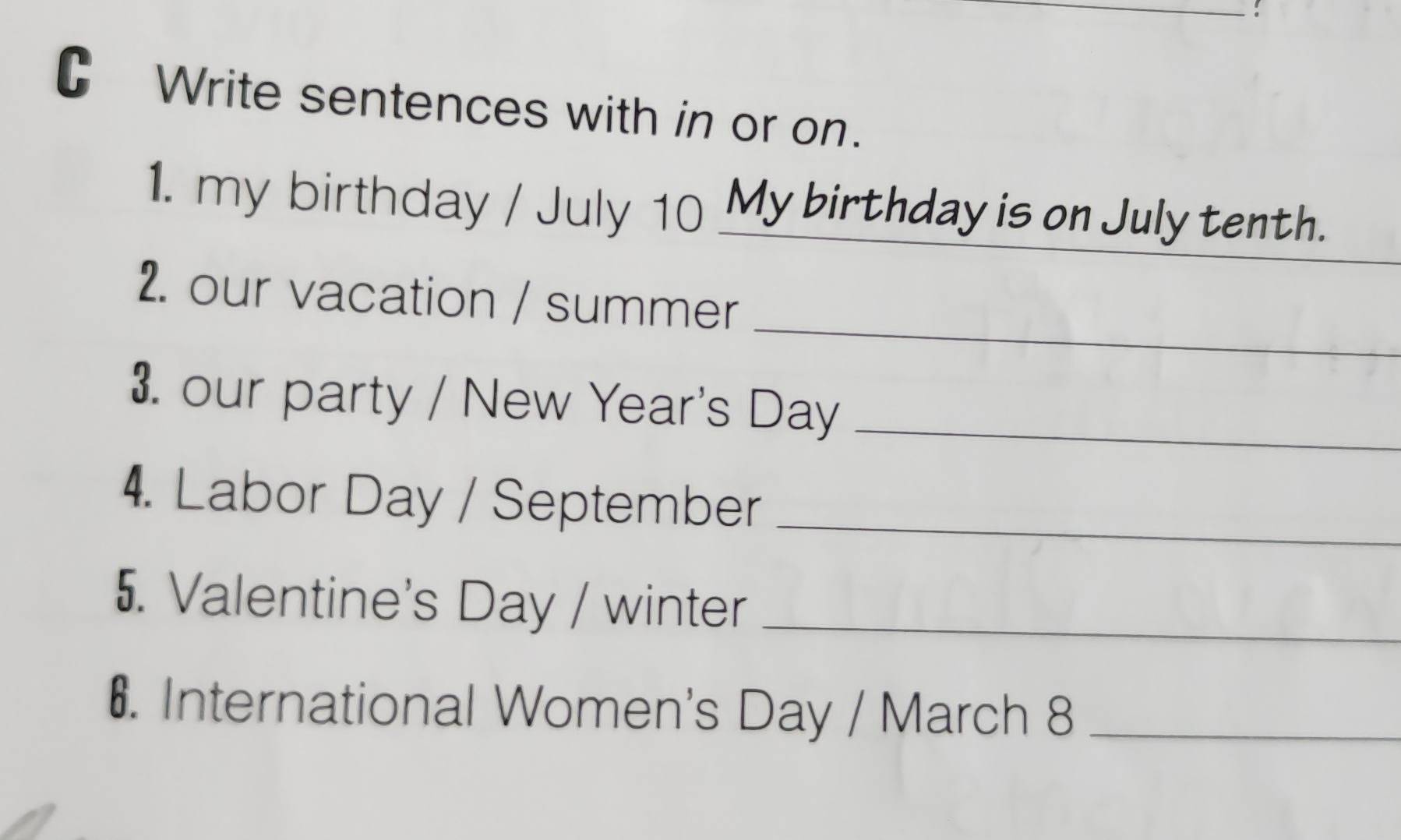 Write sentences with in or on. 
1. my birthday / July 10 My birthday is on July tenth. 
_ 
2. our vacation / summer 
3. our party / New Year's Day_ 
4. Labor Day / September_ 
5. Valentine's Day / winter_ 
6. International Women's Day / March 8_