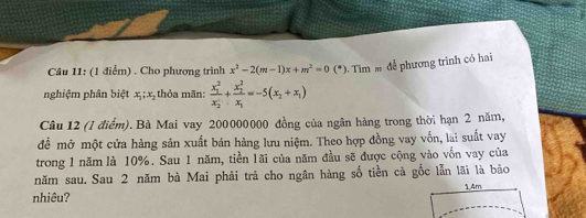 Cho phương trình x^2-2(m-1)x+m^2=0(^circ ) Tìm để phương trình có hai
nghiệm phân biệt x_1; x_2 thỏa mãn: frac (x_1)^2(x_2)^1+frac (x_2)^2x_1=-5(x_2+x_1)
Câu 12 (l điểm).Bà Mai vay 200000000 đồng của ngân hàng trong thời hạn 2 năm,
để mở một cửa hàng sản xuất bán hàng lưu niệm. Theo hợp đồng vay vốn, lai suất vay
trong 1 năm là 10%. Sau 1 năm, tiền lãi của năm đầu sẽ được cộng vào vốn vay của
năm sau. Sau 2 năm bà Mai phải trả cho ngân hàng số tiền cã gốc lẫn lãi là bão
nhiêu? 1.4m