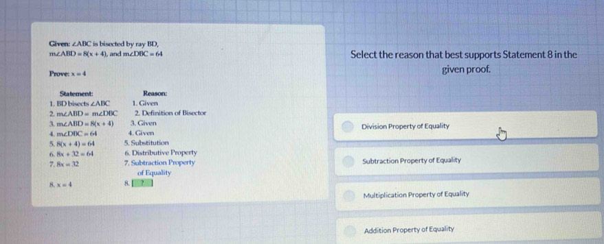 Given: ∠ ABC is bisected by ray BD,
m∠ ABD=8(x+4) , and m∠ DBC=64 Select the reason that best supports Statement 8 in the
Prove: x=4 given proof.
Statement Reason:
1. BD bisects ∠ ABC 1. Given
2. m∠ ABD=m∠ DBC 2. Definition of Bisector
3. m∠ ABD=8(x+4) 3. Given Division Property of Equality
4. m∠ DBC=64 4. Given
5. 8(x+4)=64 5. Substitution
6. 8x+32=64 6. Distributive Property
7. 8x=32 7. Subtraction Property Subtraction Property of Equality
of Equality
8. x=4 8.
Multiplication Property of Equality
Addition Property of Equality