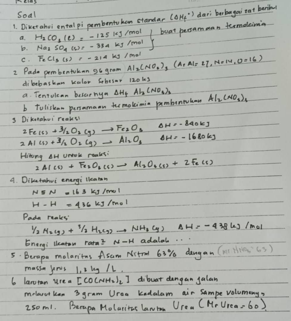 pelas
Soal
1. Diketahvi ental pi pembentokan standar (Delta H_f^((circ)) dari berbagai`zat berital
a. H_2)CO_3(e)=-125kJ/mol frac 1/2(x)<0.52)^2+21 boat persamaan termoleima
b. Na_2SO_4(s)=-334kJ/mol
C. FeCl_3(s)=-214kJ/mol
2 Pade pembentokan go gram Al_2(NO_3)_3(ArAl=27,N=14,O=16)
dibebaskan kalor Sehesar 120ks
a. Tentolcan besarhya Delta H_f Al_3(NO_3)_3
b toliskan persamaan termokimia pembentuhan Al_2(NO_3)_3
3 Diketahui reaksi
2Fe(s)+3/2O_2(g)to Fe_2O_3Delta H=-840kJ
2Al(s)+Al_2O_2(g)to Al_2O_3Delta H=-1680kJ
Hitong AH untok reaks:
2AI(s)+Fe_2O_3(s)to Al_2O_3(s)+2Fe(s)
A. Diketahui energi llearan
N5N=163 ks 1/mol
H-H=436kJ/mol
Pada reaks:
1/2H_2(g)+1/2H_2(g)to NH_3(g)Delta H=-438kJ/mol
Energi leaton rata^2N-H adalal. . .
5. Beropa molaritns Asam Nitel 63% dangan (m? HN SNO_2= 63)
massa jenis 1, 3 leg /1.
6 laroran ure a [CO(NH_2)_2] dibuat dangan galan
melaoutkan 3 gram Urea kedalam air Sampe volumeny,
2som1. Berapa Molaritas lan ran U_rea(M_r∪ _rea =60)