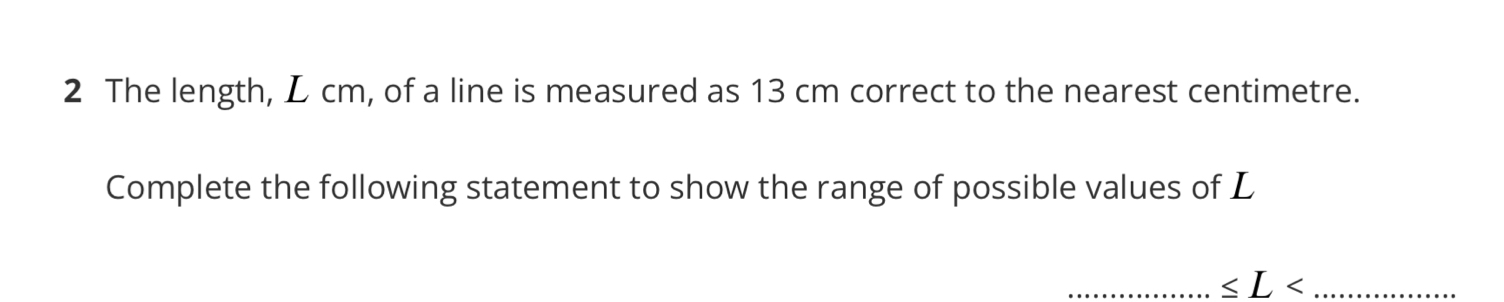 The length, L cm, of a line is measured as 13 cm correct to the nearest centimetre. 
Complete the following statement to show the range of possible values of L
__ ≤ L