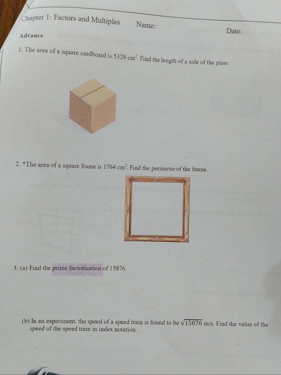 Chapter 1: Factors and Multiples Name: Date: 
Advance 
1. The area of a square cardboard is 5329cm^2. Find the length of a side of the plate. 
2. *The area of a square frame is 1764cm^2. Find the perimeter of the frame. 
3. (a) Find the prime factorisation of 15876. 
(b) In an experiment, the speed of a speed train is found to be sqrt(15876)m/s. Find the value of the 
speed of the speed train in index notation.