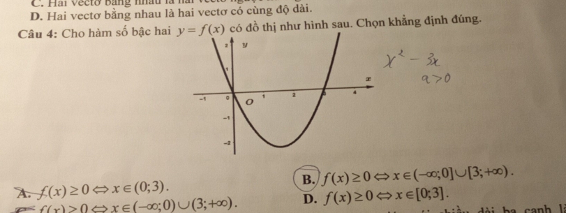 C. Hai Vecto bang mhâu là năi
D. Hai vectơ bằng nhau là hai vectơ có cùng độ dài.
Câu 4: Cho hàm số bậc hai y=f(x) có đồ thị như hình sau. Chọn khẳng định đúng.
B. f(x)≥ 0Leftrightarrow x∈ (-∈fty ;0]∪ [3;+∈fty ).
A. f(x)≥ 0Leftrightarrow x∈ (0;3).
f(x)>0Leftrightarrow x∈ (-∈fty ;0)∪ (3;+∈fty ). D. f(x)≥ 0Leftrightarrow x∈ [0;3].