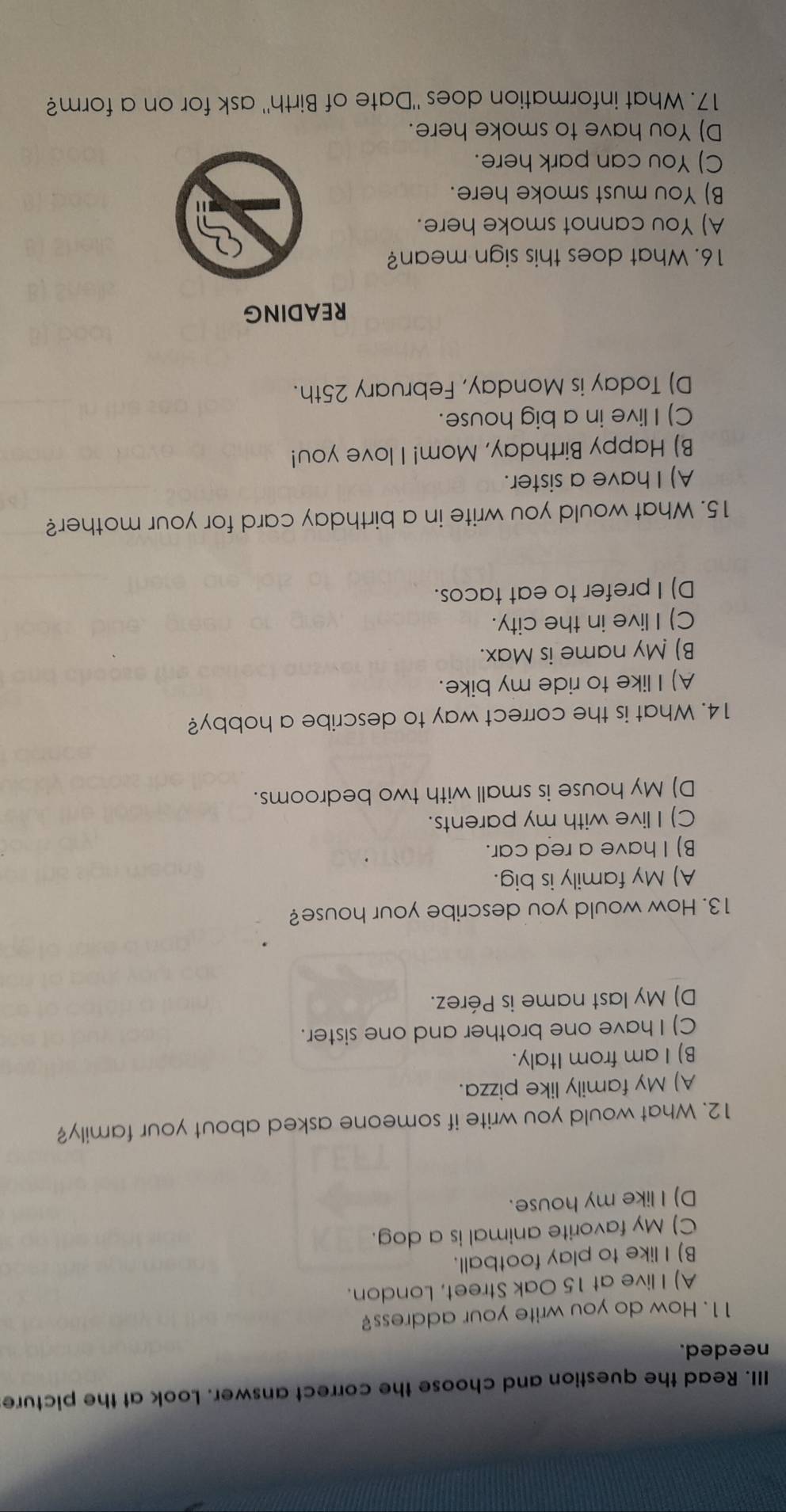 Read the question and choose the correct answer. Look at the picture
needed.
11. How do you write your address?
A) I live at 15 Oak Street, London.
B) I like to play football.
C) My favorite animal is a dog.
D) I like my house.
12. What would you write if someone asked about your family?
A) My family like pizza.
B) I am from Italy.
C) I have one brother and one sister.
D) My last name is Pérez.
13. How would you describe your house?
A) My family is big.
B) I have a red car.
C) I live with my parents.
D) My house is small with two bedrooms.
14. What is the correct way to describe a hobby?
A) I like to ride my bike.
B) My name is Max.
C) I live in the city.
D) I prefer to eat tacos.
15. What would you write in a birthday card for your mother?
A) I have a sister.
B) Happy Birthday, Mom! I love you!
C) I live in a big house.
D) Today is Monday, February 25th.
READING
16. What does this sign mean?
A) You cannot smoke here.
B) You must smoke here.
C) You can park here.
D) You have to smoke here.
17. What information does "Date of Birth" ask for on a form?