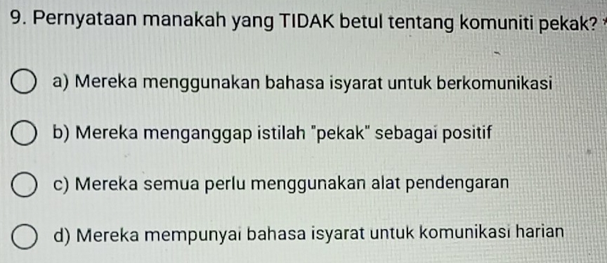 Pernyataan manakah yang TIDAK betul tentang komuniti pekak?
a) Mereka menggunakan bahasa isyarat untuk berkomunikasi
b) Mereka menganggap istilah "pekak" sebagai positif
c) Mereka semua perlu menggunakan alat pendengaran
d) Mereka mempunyai bahasa isyarat untuk komunikasi harian