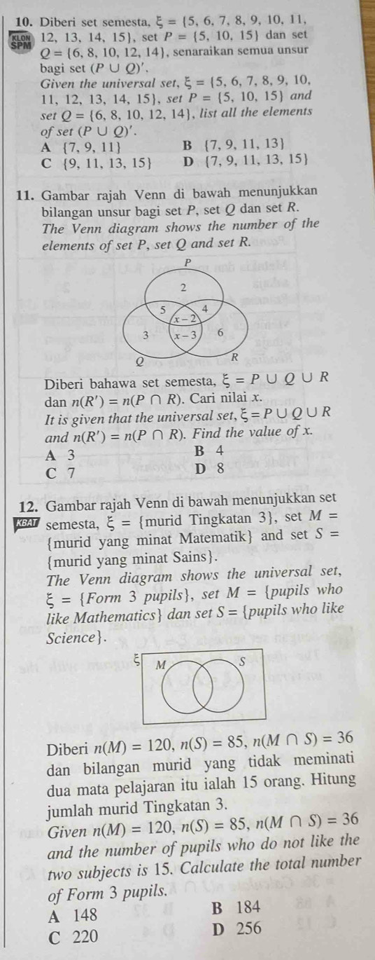 Diberi set semesta. xi = 5,6,7,8,9,10,11,
SPi 12、13、 14,15),set P= 5,10,15 dan set
Q= 6,8,10,12,14 , senaraikan semua unsur
bagi set (P∪ Q)'.
Given the universal set, xi = 5,6,7,8,9,10,
11,12, 13, 14, 15, set P= 5,10,15 and
set Q= 6,8,10,12,14 , list all the elements
of set(P∪ Q)'.
A  7,9,11 B  7,9,11,13
C  9,11,13,15 D  7,9,11,13,15
11. Gambar rajah Venn di bawah menunjukkan
bilangan unsur bagi set P, set Q dan set R.
The Venn diagram shows the number of the
elements of set P, set Q and set R.
Diberi bahawa set semesta, xi =P∪ Q∪ R
dan n(R')=n(P∩ R). Cari nilai x.
It is given that the universal set, xi =P∪ Q∪ R
and n(R')=n(P∩ R). Find the value of x.
A 3 B 4
C 7 D 8
12. Gambar rajah Venn di bawah menunjukkan set
semesta, xi = murid Tingkatan 3, set M=
murid yang minat Matematik and set S=
murid yang minat Sains.
The Venn diagram shows the universal set,
xi = Form 3 pupils, set M= pupils who
like Mathematics dan set S= pupils who like
Science.
ξ M s
Diberi n(M)=120,n(S)=85,n(M∩ S)=36
dan bilangan murid yang tidak meminati
dua mata pelajaran itu ialah 15 orang. Hitung
jumlah murid Tingkatan 3.
Given n(M)=120,n(S)=85,n(M∩ S)=36
and the number of pupils who do not like the
two subjects is 15. Calculate the total number
of Form 3 pupils.
A 148 B 184
C 220 D 256