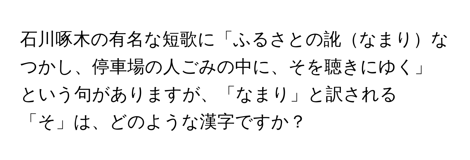 石川啄木の有名な短歌に「ふるさとの訛なまりなつかし、停車場の人ごみの中に、そを聴きにゆく」という句がありますが、「なまり」と訳される「そ」は、どのような漢字ですか？