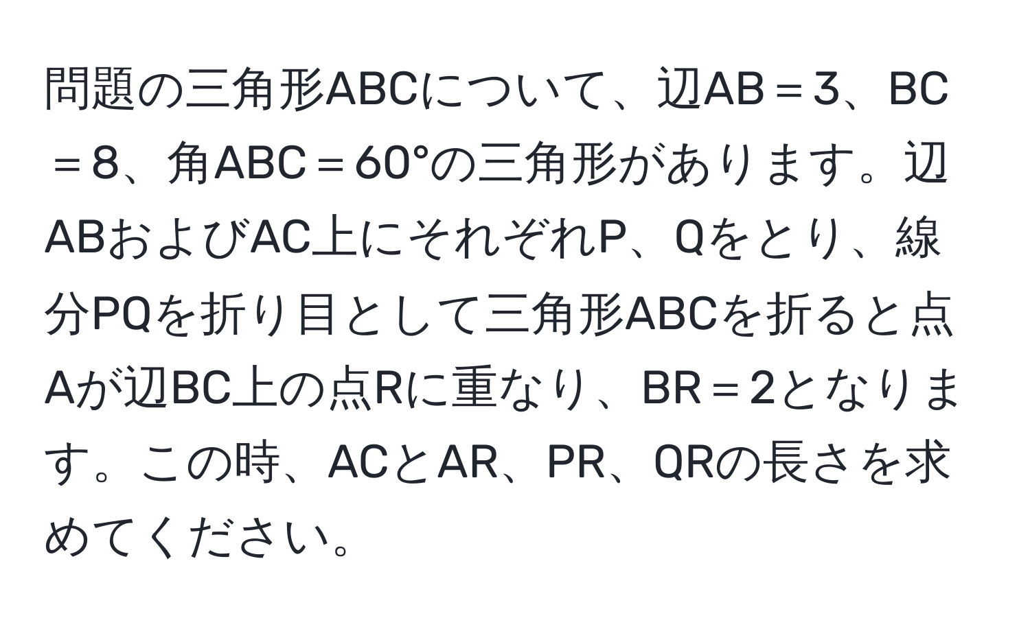 問題の三角形ABCについて、辺AB＝3、BC＝8、角ABC＝60°の三角形があります。辺ABおよびAC上にそれぞれP、Qをとり、線分PQを折り目として三角形ABCを折ると点Aが辺BC上の点Rに重なり、BR＝2となります。この時、ACとAR、PR、QRの長さを求めてください。