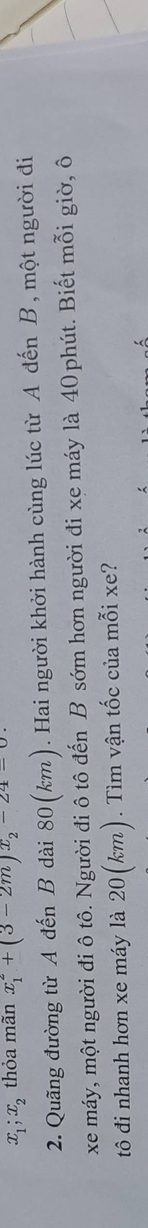 x_1; x_2 thỏa mãn x_1^(2+(3-2m)x_2)-24=0
2. Quãng đường từ A đến B dài 80(km). Hai người khởi hành cùng lúc từ A đến B, một người đi 
xe máy, một người đi ô tô. Người đi ô tô đến B sớm hơn người đi xe máy là 40 phút. Biết mỗi giờ, ô 
tô đi nhanh hơn xe máy là 20(km). Tìm vận tốc của mỗi xe?