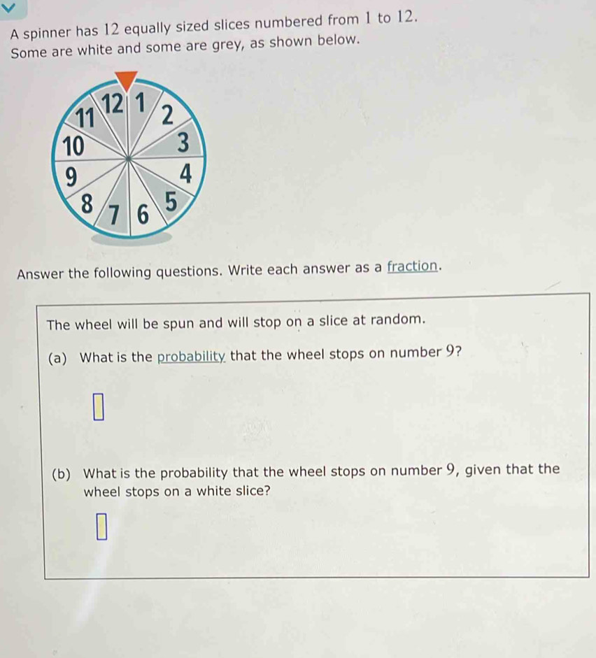 A spinner has 12 equally sized slices numbered from 1 to 12. 
Some are white and some are grey, as shown below.
12 1
11 2
10
3
9
4
8 1 6 5
Answer the following questions. Write each answer as a fraction. 
The wheel will be spun and will stop on a slice at random. 
(a) What is the probability that the wheel stops on number 9? 
(b) What is the probability that the wheel stops on number 9, given that the 
wheel stops on a white slice?