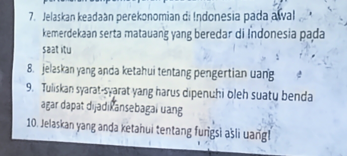 Jelaskan keadaán perekonomian di Indonesia pada awal 
kemerdekaan serta matauang yang beredar di Indonesia pada 
saat itu 
8. jelaskan yang anda ketahui tentang pengertian uang 
9. Tuliskan syarat-syarat yang harus dipenuhi oleh suatu benda 
agar dapat dijadikansebagal uang 
10. Jelaskan yang anda ketanui tentang fungsi ašli uangl