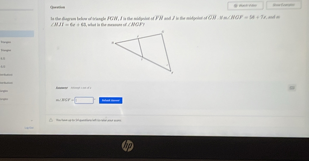 Ni ớo Pho 
In the diagram below of triangle FCH, I is the midpoint of FH and I is the midpoint of CH. if m∠ HGP=58+7x asá m
∠ HJI=6x+63 , what is the measure of ∠ HGF
Triangles 
Triangles 

lstr ibution) 
istribution 
Answer hitept i cne of a 
lingles
m∠ HGF=
Lunigles Sulmit A=== 
You have up to 14 questions left to raise your score. 
Log Gut