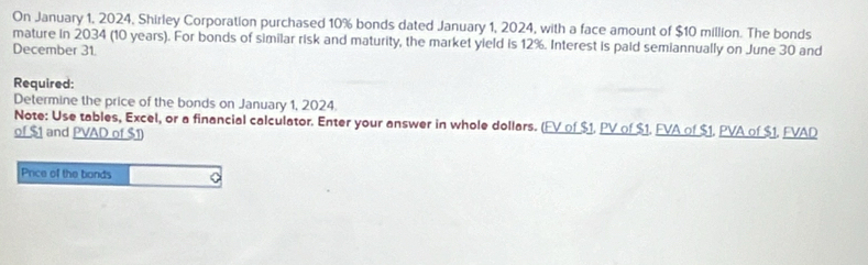 On January 1, 2024, Shirley Corporation purchased 10% bonds dated January 1, 2024, with a face amount of $10 million. The bonds 
mature in 2034 (10 years). For bonds of similar risk and maturity, the market yield is 12%. Interest is paid semiannually on June 30 and 
December 31. 
Required: 
Determine the price of the bonds on January 1, 2024. 
Note: Use tables, Excel, or a financial calculator. Enter your answer in whole dollars. (FV of $1. PV of $1. FVA of $1. PVA of $1. FVAD 
of $1 and PVAD of $1) 
Price of the bonds