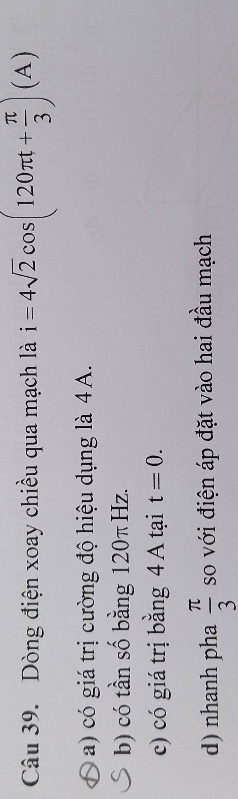 Dòng điện xoay chiều qua mạch là i=4sqrt(2)cos (120π t+ π /3 )(A)
a) có giá trị cường độ hiệu dụng là 4A.
b) có tần số bằng 120 π Hz.
c) có giá trị bằng 4 A tại t=0.
d) nhanh pha  π /3  so với điện áp đặt vào hai đầu mạch