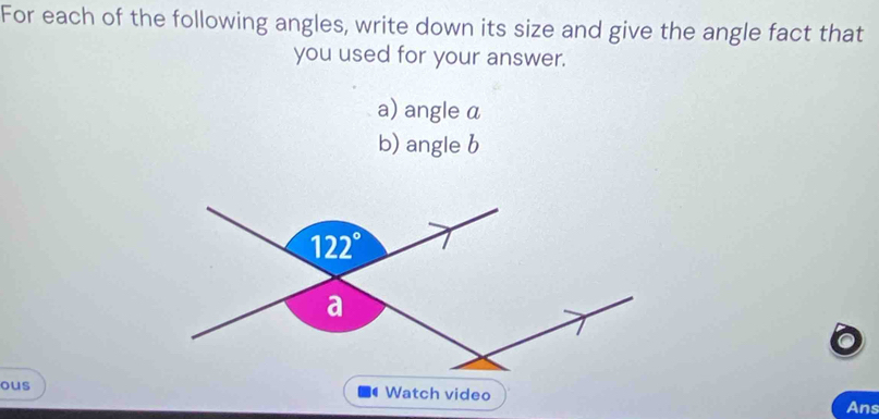 For each of the following angles, write down its size and give the angle fact that
you used for your answer.
a) angle a
b) angle b
ous Watch video
Ans