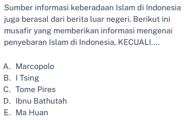 Sumber informasi keberadaan Islam di Indonesia
juga berasal dari berita luar negeri. Berikut ini
musafir yang memberikan informasi mengenai
penyebaran Islam di Indonesia, KECUALI....
A. Marcopolo
B. I Tsing
C. Tome Pires
D. Ibnu Bathutah
E. Ma Huan