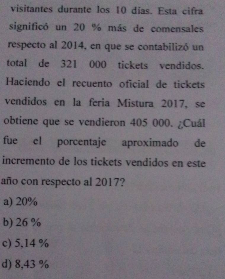 visitantes durante los 10 días. Esta cifra
significó un 20 % más de comensales
respecto al 2014, en que se contabilizó un
total de 321 000 tickets vendidos.
Haciendo el recuento oficial de tickets
vendidos en la feria Mistura 2017, se
obtiene que se vendieron 405 000. ¿Cuál
fue el porcentaje aproximado de
incremento de los tickets vendidos en este
año con respecto al 2017?
a) 20%
b) 26 %
c) 5,14 %
d) 8,43 %