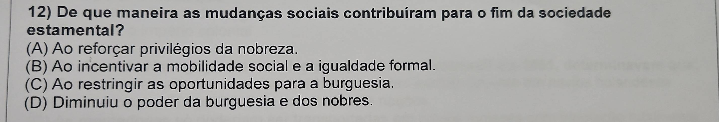 De que maneira as mudanças sociais contribuíram para o fim da sociedade
estamental?
(A) Ao reforçar privilégios da nobreza.
(B) Ao incentivar a mobilidade social e a igualdade formal.
(C) Ao restringir as oportunidades para a burguesia.
(D) Diminuiu o poder da burguesia e dos nobres.