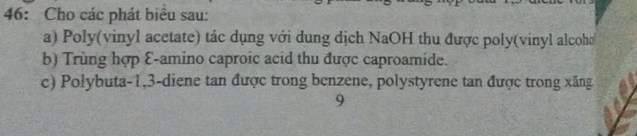 46: Cho các phát biểu sau: 
a) Poly(vinyl acetate) tác dụng với dung dịch NaOH thu được poly(vinyl alcoho 
b) Trùng hợp E-amino caproic acid thu được caproamide. 
c) Polybuta -1, 3 -diene tan được trong benzene, polystyrene tan được trong xăng 
9