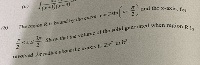 (ii) ∈t  (4x+1)/(x+1)(x-3) dx
(b) The region R is bound by the curve y=2sin (x- π /2 ) and the x-axis, for
 π /2 ≤ x≤  3π /2 . Show that the volume of the solid generated when region R is 
revolved 2π radian about the x-axis is 2π^2unit^3.