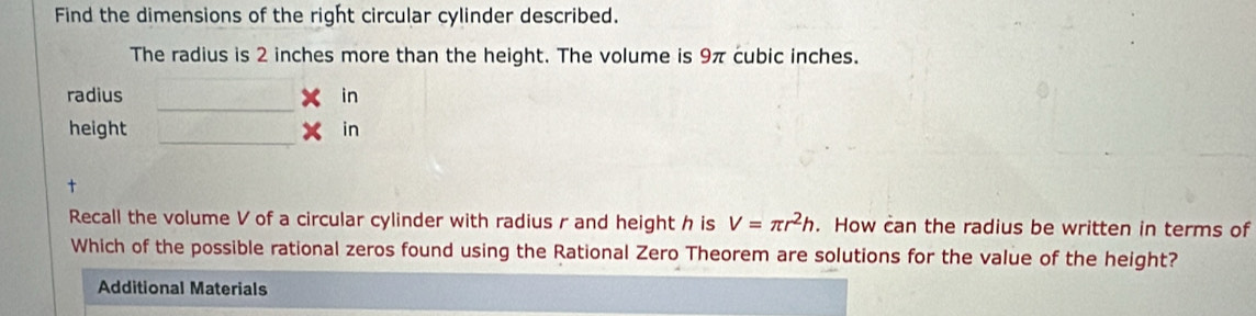 Find the dimensions of the right circular cylinder described. 
The radius is 2 inches more than the height. The volume is 9π cubic inches. 
_ 
radius in 
_ 
height in 
t 
Recall the volume V of a circular cylinder with radius r and height h is V=π r^2h. How can the radius be written in terms of 
Which of the possible rational zeros found using the Rational Zero Theorem are solutions for the value of the height? 
Additional Materials