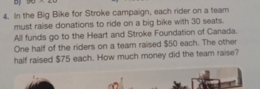 90* 20
4. In the Big Bike for Stroke campaign, each rider on a team 
must raise donations to ride on a big bike with 30 seats. 
All funds go to the Heart and Stroke Foundation of Canada. 
One half of the riders on a team raised $50 each. The other 
half raised $75 each. How much money did the team raise?