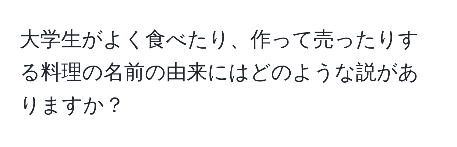 大学生がよく食べたり、作って売ったりする料理の名前の由来にはどのような説がありますか？