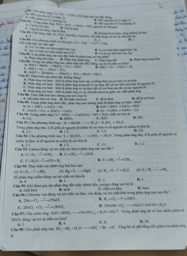 81: Cho phân ứng A. Mỗi nguyên tử Ca nhận 2e
Ca+Cl_2to CaCl :  Kết luận nào sau đây đùng
C. Mỗi phân tử Cl₂ nhường 2e.
B. Mỗi nguyên tử C1 nhận 2e
D. Mỗi nguyên từ Ca nhường 2e.
Câu 82: Trong phân ứng: NO_3+H_2Oto HNO_3+NO B. Chỉ bị khù
A. Chi bị oxi bóa.
nguyên tổ nitrogen
C. Vừm bị oxi hóa, vừa bị khữ.
A. 4 D. Không bị oxi hóa, cũng không bị khử.
Câu 83: Cho từng chất: Fe, Fe 0,Fe(OH)_3, Fe(OH)_1. Số chất đông vai trò là chất khở là
B. 3 C. 2 D. 1
Câu 84: Cho phương trình ion thu gọn: Cu+2Ag^+to Cu^(2+)+2Ag.
A.
Kết luận não sau đây sai? Cu^(2+) có tính oxi hóa mạnh hơn Cu^(2+) D. Cubi
B. Cu có tính khử mạnh hơn Ag
C. Ag' *cô tinh oxi hóa mạnh hơ
Câu 85: Loại phản ứng nào sau đây luôn là phản ứng oxi hóa khử? j oxi hóa bởi ion Ag°
A. Phân ứng hóa hợp. B. Phản ứng phân hủy. C. Phản ứng thể. D. Phàn ứng trung hòa.
Câu 86: Trong các phân ứng sau, phản ứng nào HCl đồng vai trò là chất oxi hòa?
A. 4HCl+MnO_2to MnCl_2+Cl_2+2H_2O B. 2HCl+Feto FeCl_3+H_2
C. 4HCl+O_2to 2H_2O+2Cl_2
D.
Câu 87: 16HCl+2KMnO_4to 2MnCl_2+5Cl_2+8H_2O+2KCl
Phát biểu nào dưới đây không đúng?
A. Phân ứng oxi hoá - khứ là phân ứng luôn xây ra đồng thời sự oxi hoá và sự khử
B. Phản ứng oxi hoá - khử là phản ứng trong đo có sư thay đổi số oxi hoá của một số nguyễn tổ
C. Phản ứng oxi hoá - khữ là phản ứng có sự thay đổi số oxi hoá của tắt cả các nguyên tổ.
D. Phân ứng oxi hoá - khử là phản ứng có sự chuyển electron giữa các chất phản ứng.
Câu 88: Tính chất hoá học chung của kim loại là
A. thể hiện tính oxi hoá. B. dễ nhận electron. C. dễ bị khử. D. dễ bị oxi hoá.
Cầu 89: Trong phân ứng dưới đây, phân ứng nào không phải là phản ứng oxi hóa - khử?
A. Fe+2HClto FeCl_2+H_2 B. FeS+2HClto FeCl_2+H_2S
C. 2FeCl_3+Cuto 2FeCl_2+CuCl_2 D. Fe+CuSO_4to FeSO_4+Cu
* Câu 90: Trong phân ứng Cu+HNO_3to Cu(NO_3)_2+NO+H_2O , chất oxi hóa là
A. Cu. B. HNO_3 C. H: D. NO.
1.0
N  Câu 91: Cho phương trinh sau: 3S+6KOH 2K_2S+K_2SO_3+3H_2O.
Trong phán ứng nàu, tỉ lệ giữa số nguyên tử sulfur bị oxi hóa và số nguyên tử sulfur bị khử là:
C.
A. 2:1. B. 1:2. 1:3.
D. 2:8.
Câu 92: Cho phương trinh sau: S+2H_2SO_4to 3SO_2+2H_2O. Trong phản ứng này, tỉ lệ giữa số nguyên tử
sulfur bị khử và số nguyên tử sulfur bị oxi hóa là:
C.
D.
A. 2:1. B. 1:3. 3:1. 1:2.
Câu 93: Carbon đóng vai trò chất oxi hóa ở phản ứng nào sau đây?
A. C+O_2to COCO_2 B. C+CO_2to 2CO.
D.
C. C+H_2Oto COCO+H_2. C+2H_2to CH_4.
Câu 94: Thực hiện các phản ứng hóa học sau:
(a) S+O_2to SO_2 (b) Hg+Sto HgS (c) H_2+Sto H_2S (d) S+3F_2to SF_6
Số phản ứng sulfur đóng vai trò chất oxi hóa là
A. 4. B. 2. C. 3. D. 1.
Câu 95: Khi tham gia các phản ứng đốt cháy nhiên liệu, oxygen đóng vai trò là
A. chất khử. B. acid. C. chât oxi hóa. D. base.
Câu 96: Chlorine vừa đóng vai trò chất oxi hóa, vừa đóng vai trò chất khử trong phản ứng nào sau đây?
A. 2Na+Cl_2to 2NaCl. B. H_2+Cl_2to 2HCl.
C. 2FeCl_2+Cl_2to 2FeCl_3.
D. 2NaOH+Cl_2to NaCl+NaClO+H_2O.
Câu 97: Cho phản ứng: FeO+HNO_3to Fe(NO_3)_3+H_2O+NOuparrow. Trong phản ứng đó có bao nhiêu phân từ
HNO_3 3 đóng vai trò là chất oxi hóa? D. 10.
A. 1. B. 4. C. 8.
*  Câu 98: Cho phản ứng sau: SO_2+Br_2+H_2Oto SO_4^((2-)+Br^-)+H^+. Tổng hệ số cân bằng (tối gián) của phản ứng
là