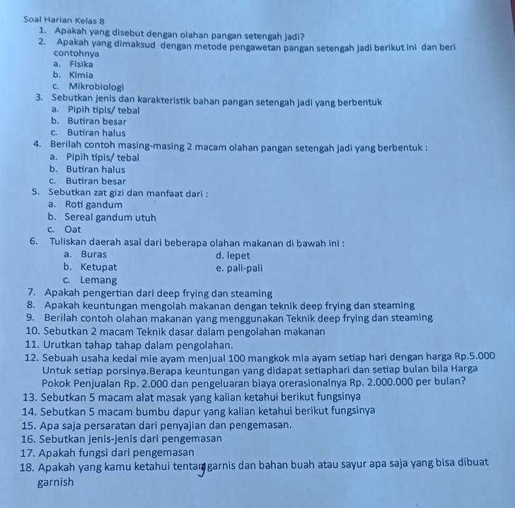 Soal Harian Kelas 8
1. Apakah yang disebut dengan olahan pangan setengah jadi?
2. Apakah yang dimaksud dengan metode pengawetan pangan setengah jadi berikut ini dan beri
contohnya
a. Fisika
b. Kimia
c. Mikrobiologi
3. Sebutkan jenis dan karakteristik bahan pangan setengah jadi yang berbentuk
a. Pipih tipis/ tebal
b. Butiran besar
c. Butiran halus
4. Berilah contoh masing-masing 2 macam olahan pangan setengah jadi yang berbentuk :
a. Pipih tipis/ tebal
b. Butiran halus
c. Butiran besar
5. Sebutkan zat gizi dan manfaat dari:
a. Roti gandum
b. Sereal gandum utuh
c. Oat
6. Tuliskan daerah asal dari beberapa olahan makanan di bawah ini :
a. Buras d. lepet
b. Ketupat e. pali-pali
c. Lemang
7. Apakah pengertian dari deep frying dan steaming
8. Apakah keuntungan mengolah makanan dengan teknik deep frying dan steaming
9. Berilah contoh olahan makanan yang menggunakan Teknik deep frying dan steaming
10. Sebutkan 2 macam Teknik dasar dalam pengolahan makanan
11. Urutkan tahap tahap dalam pengolahan.
12. Sebuah usaha kedai mie ayam menjual 100 mangkok mia ayam setiap hari dengan harga Rp.5.000
Untuk setiap porsinya.Berapa keuntungan yang didapat setiaphari dan setiap bulan bila Harga
Pokok Penjualan Rp. 2.000 dan pengeluaran biaya orerasionalnya Rp. 2.000.000 per bulan?
13. Sebutkan 5 macam alat masak yang kalian ketahui berikut fungsinya
14. Sebutkan 5 macam bumbu dapur yang kalian ketahui berikut fungsinya
15. Apa saja persaratan dari penyajian dan pengemasan.
16. Sebutkan jenis-jenis dari pengemasan
17. Apakah fungsi dari pengemasan
18. Apakah yang kamu ketahui tentaṃ garnis dan bahan buah atau sayur apa saja yang bisa dibuat
garnish