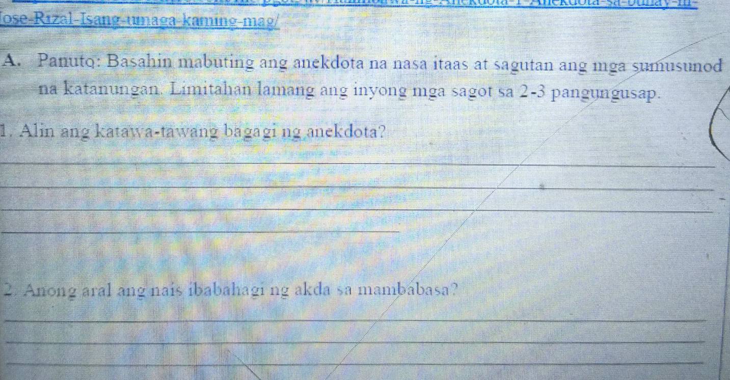 Jose-Rızal-Isang-umaga-kaming-mag/ 
A. Panuto: Basahin mabuting ang anekdota na nasa itaas at sagutan ang mga sumusunod 
na katanungan. Limitahan lamang ang inyong mga sagot sa 2-3 pangungusap. 
1. Alin ang katawa-tawang bagagi ng anekdota? 
_ 
_ 
_ 
_ 
2. Anong aral ang nais ibabahagi ng akda sa mambābasa? 
_ 
_ 
_