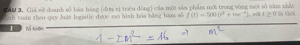 CAU 3. Giả sử doanh số bán hàng (đơn vị triệu đồng) của một sản phẩm mới trong vòng một số năm nhất 
định tuân theo quy luật logistic được mô hình hóa bằng hàm số f(t)=500(t^2+me^(-t)) , với t≥ 0 là thời 
1 Tổ toán