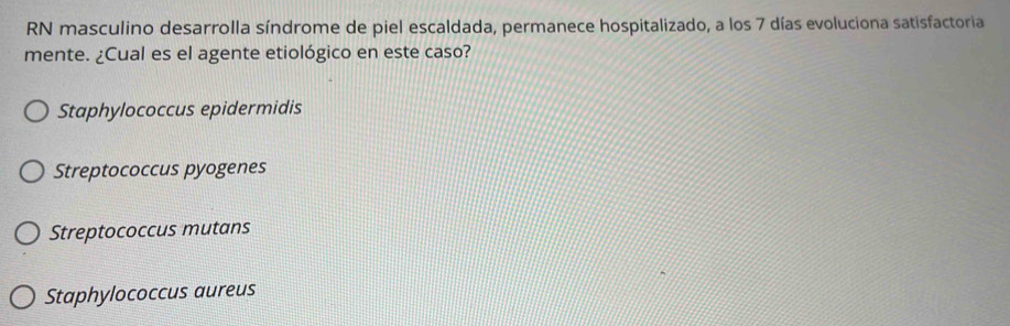 RN masculino desarrolla síndrome de piel escaldada, permanece hospitalizado, a los 7 días evoluciona satisfactoria
mente. ¿Cual es el agente etiológico en este caso?
Staphylococcus epidermidis
Streptococcus pyogenes
Streptococcus mutans
Staphylococcus aureus