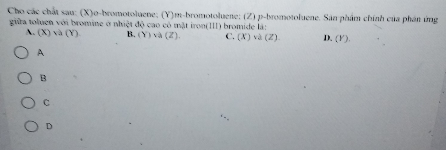 Cho các chất sau: (X)o-bromotoluene; (Y)m-bromotoluene; (Z) p -bromotoluene. Sản phẩm chính của phân ứng
giữa toluen với bromine ở nhiệt độ cao có mặt iron(III) bromide lá:
A. (X) và (Y). B. (Y) và (Z). C. (X)、 a(Z )
D. (Y).
A
B
C
D