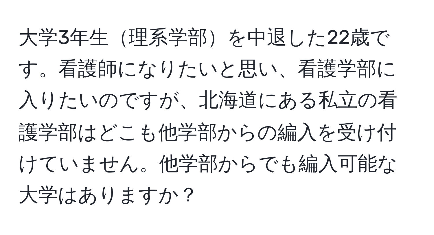 大学3年生理系学部を中退した22歳です。看護師になりたいと思い、看護学部に入りたいのですが、北海道にある私立の看護学部はどこも他学部からの編入を受け付けていません。他学部からでも編入可能な大学はありますか？