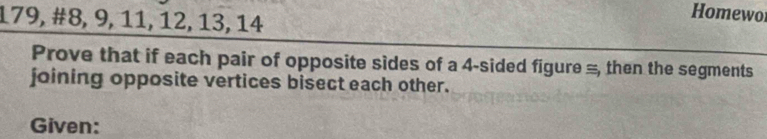 179, #8, 9, 11, 12, 13, 14 
Homewor 
Prove that if each pair of opposite sides of a 4 -sided figure =, then the segments 
joining opposite vertices bisect each other. 
Given: