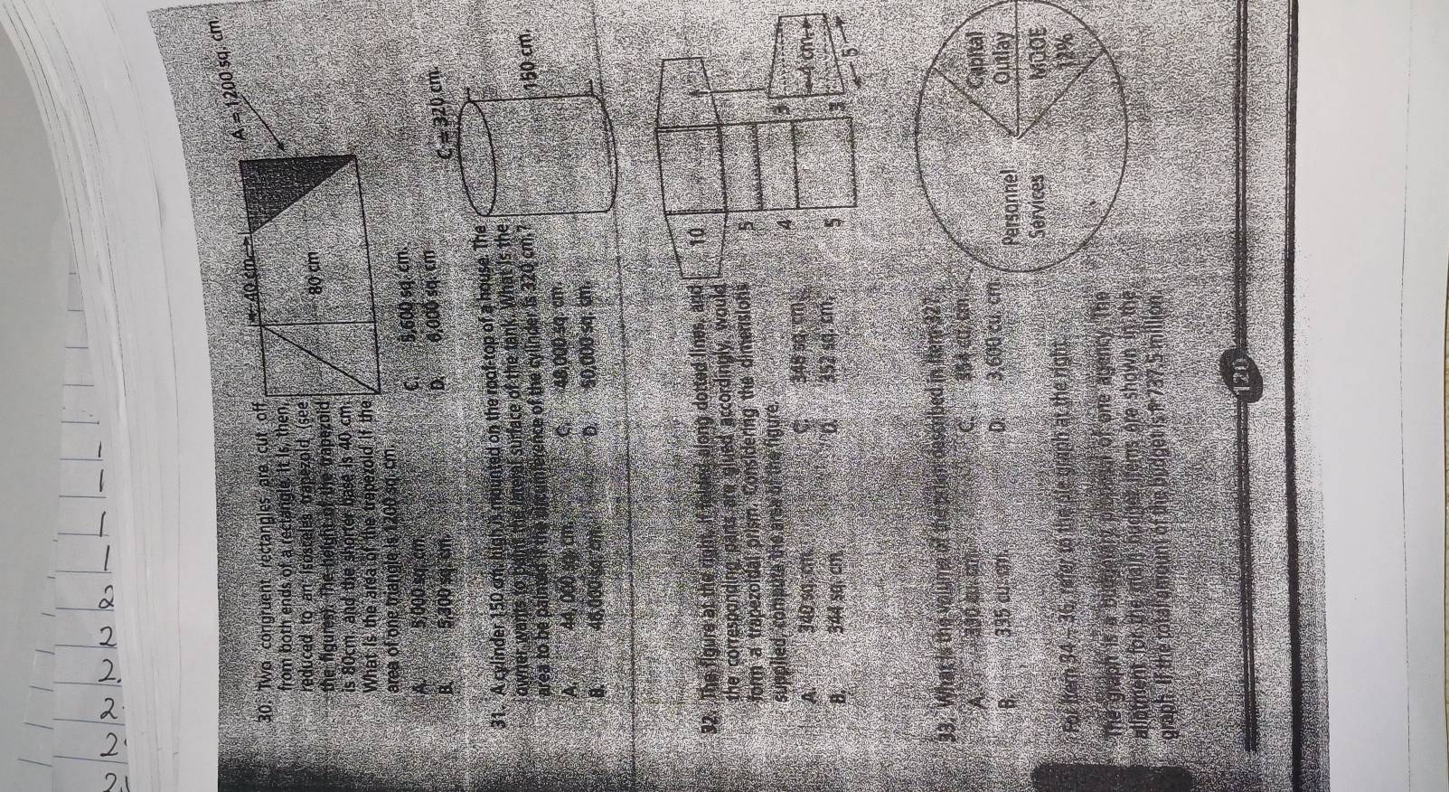 A = 1200 sq. cm
30. Two congruent rectangles are cut off
from both ends of a rectangle. It is, then
reduced to an isosceles trapezold (see
the figures). The height of the trapezoid
is 80cm. and the shorter base is 40 cm
What is the area of the trapezoid if the
area of one triangle is 1200 sq. cm.
A. 5,000 sq. cm. C. 8,600 sq. cm.
B. 5,300 sq. cm. D. 6,000 sq. cm
31. A cylinder 150 om, high is mounted on the roof-top of a house. The
owner wants to paint the lateral surface of the tank. What is th
area to be painted if the circumference of the cylinder is 320 cm.
A 44, 000 so cm. C. 48,000 sq. cm.
B. 48,000 sa l D. 50,000 sq. cm.
92. The figure at the right. If folded along dotted lines, and
the corresponding parts are glued accordingly, would
form a trapezoidal prism. Considering the dimensions
supplied, compute the area of the figure.
A 4 340.sq.cm. C 348 sq.cm
D
B. 344 sq.cm. 352 sq. cm,
33. What is the volume of the priem described in Iter 32
A  330 s०. का C354 cư, c
B. 335 cu.cm. D. 3,600 cu, cd
For Itern 34- 36, refer to the ple graph at the right
The graph is a budgelary plopesal of one agency. The
allotment for the main budger items are shown in th
graph. If the total amount of the budget is 1 737.5 million
120