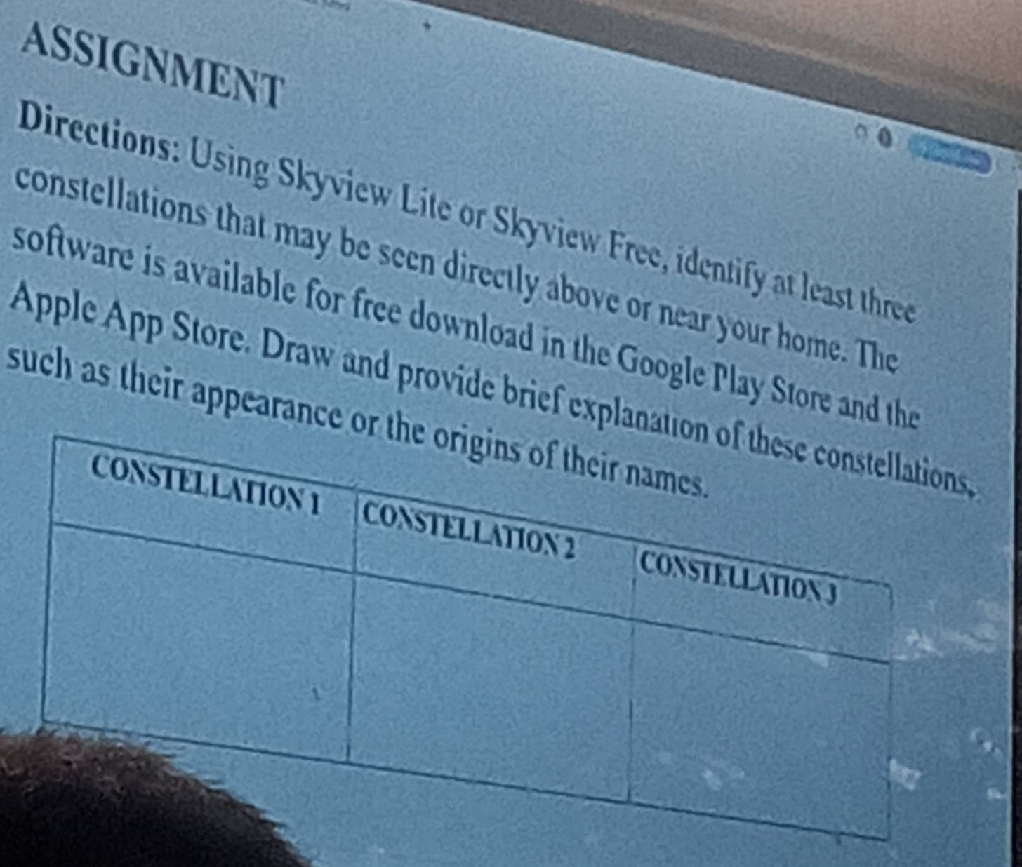 ASSIGNMENT 
Directions: Using Skyview Lite or Skyview Free, identify at least three 
constellations that may be seen directly above or near your home. The 
software is available for free download in the Google Play Store and the 
Apple App Store. Draw and provide brief explan 
such as their appearance