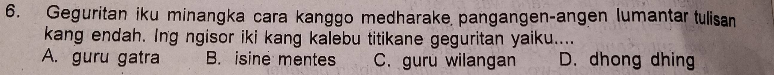 Geguritan iku minangka cara kanggo medharake pangangen-angen lumantar tulisan
kang endah. Ing ngisor iki kang kalebu titikane geguritan yaiku....
A. guru gatra B. isine mentes C. guru wilangan D. dhong dhing